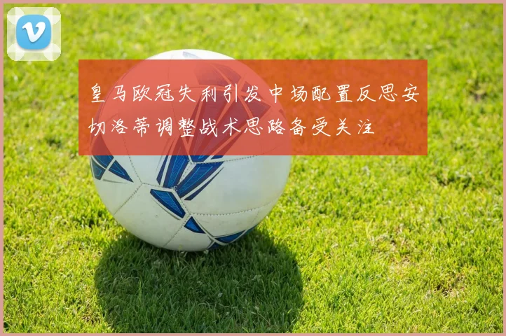皇马欧冠失利引发中场配置反思安切洛蒂调整战术思路备受关注