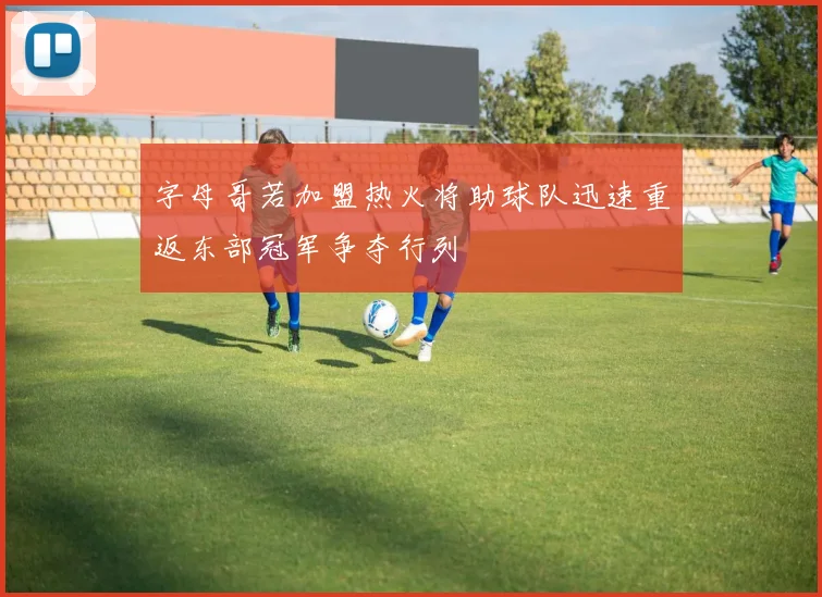 字母哥若加盟热火将助球队迅速重返东部冠军争夺行列