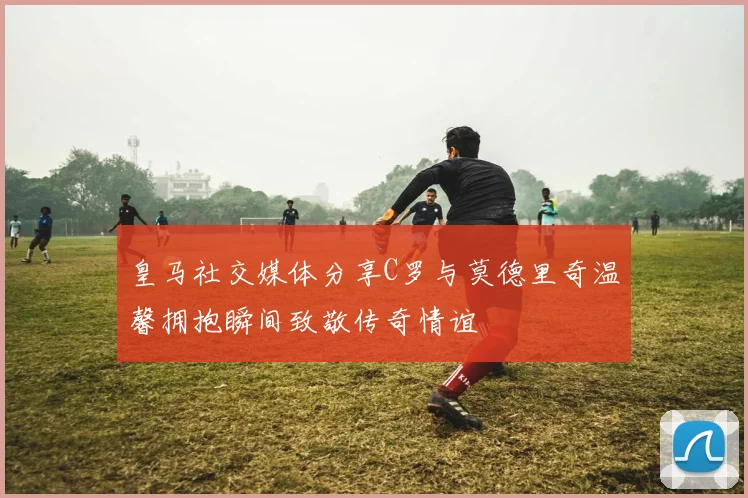 皇马社交媒体分享C罗与莫德里奇温馨拥抱瞬间致敬传奇情谊