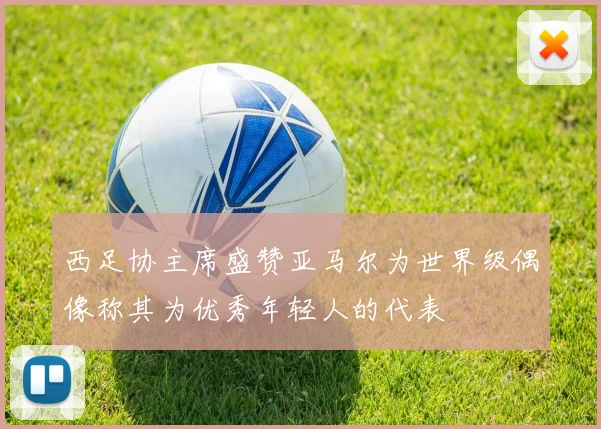 西足协主席盛赞亚马尔为世界级偶像称其为优秀年轻人的代表