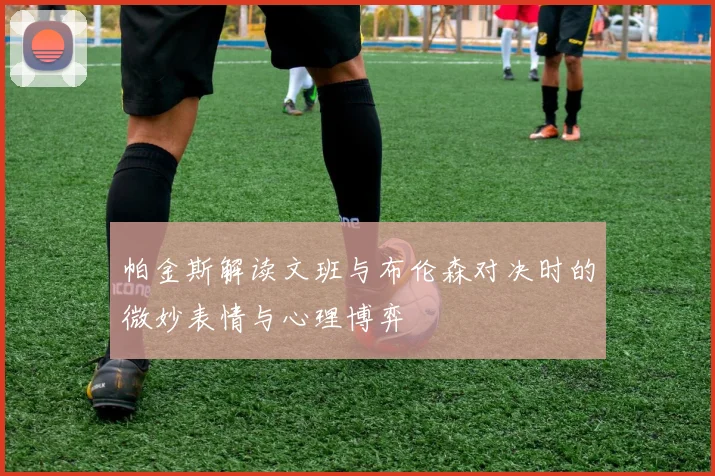 帕金斯解读文班与布伦森对决时的微妙表情与心理博弈
