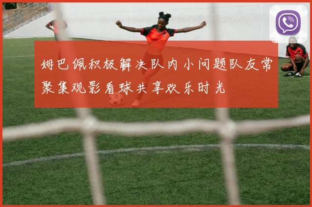 姆巴佩积极解决队内小问题队友常聚集观影看球共享欢乐时光