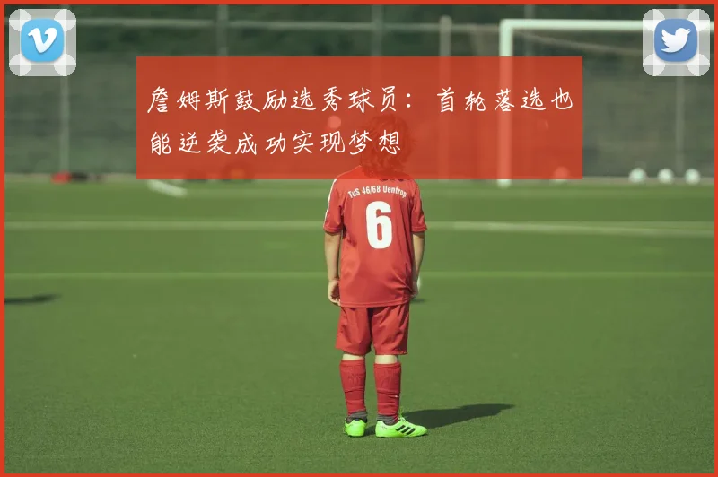 詹姆斯鼓励选秀球员：首轮落选也能逆袭成功实现梦想