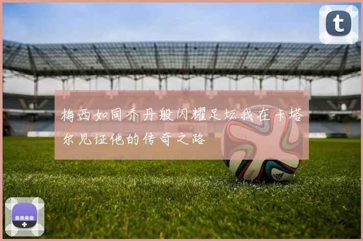 梅西如同乔丹般闪耀足坛我在卡塔尔见证他的传奇之路