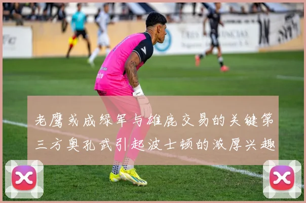 老鹰或成绿军与雄鹿交易的关键第三方奥孔武引起波士顿的浓厚兴趣