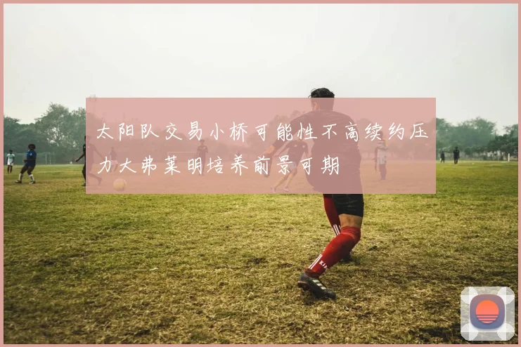 太阳队交易小桥可能性不高续约压力大弗莱明培养前景可期