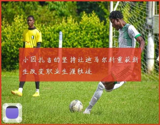 小因扎吉的坚持让迪马尔科重获新生改变职业生涯轨迹