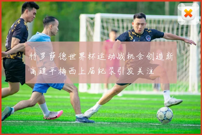 特罗萨德世界杯运动战机会创造新高追平梅西上届纪录引发关注
