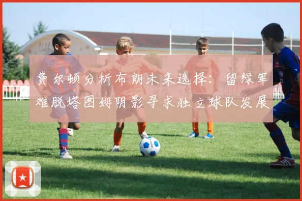 费尔顿分析布朗未来选择：留绿军难脱塔图姆阴影寻求独立球队发展