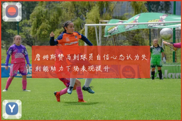 詹姆斯赞马刺球员自信心态认为失利能助力下场表现提升