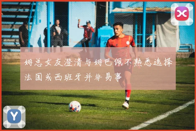 姆总女友澄清与姆巴佩不熟悉选择法国或西班牙并非易事