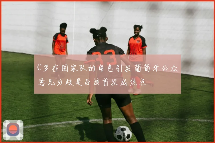 C罗在国家队的角色引发葡萄牙公众意见分歧是否该首发成焦点