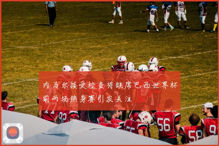 内马尔接受检查将缺席巴西世界杯前两场热身赛引发关注