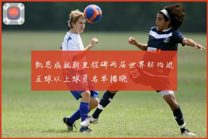 凯恩成就新里程碑两届世界杯均进五球以上球员名单揭晓