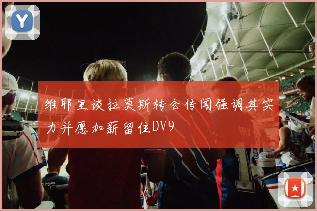 维耶里谈拉莫斯转会传闻强调其实力并愿加薪留住DV9