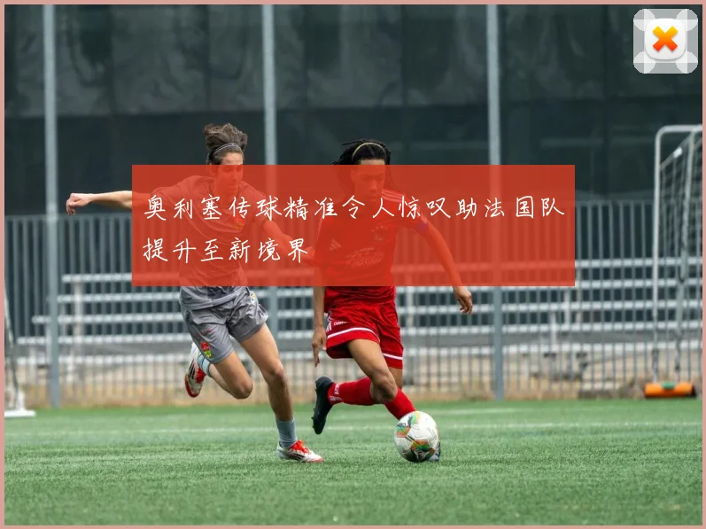 奥利塞传球精准令人惊叹助法国队提升至新境界